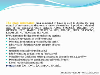 The man command: man command in Linux is used to display the user
manual of any command that we can run on the terminal. It provides a detailed
view of the command which includes NAME, SYNOPSIS, DESCRIPTION,
OPTIONS, EXIT STATUS, RETURN VALUES, ERRORS, FILES, VERSIONS,
EXAMPLES, AUTHORS and SEE ALSO.
Every manual is divided into the following sections:
 Executable programs or shell commands
 System calls (functions provided by the kernel)
 Library calls (functions within program libraries
 Games
 Special files (usually found in /dev)
 File formats and conventions eg /etc/passwd
 Miscellaneous (including macro packages and conventions), e.g. groff(7)
 System administration commands (usually only for root)
 Kernel routines [Non standard]
Syntax : $man [OPTION]... [COMMAND NAME]...
Mrs.Harsha V Patil, MIT ACSC Alandi , Pune
 