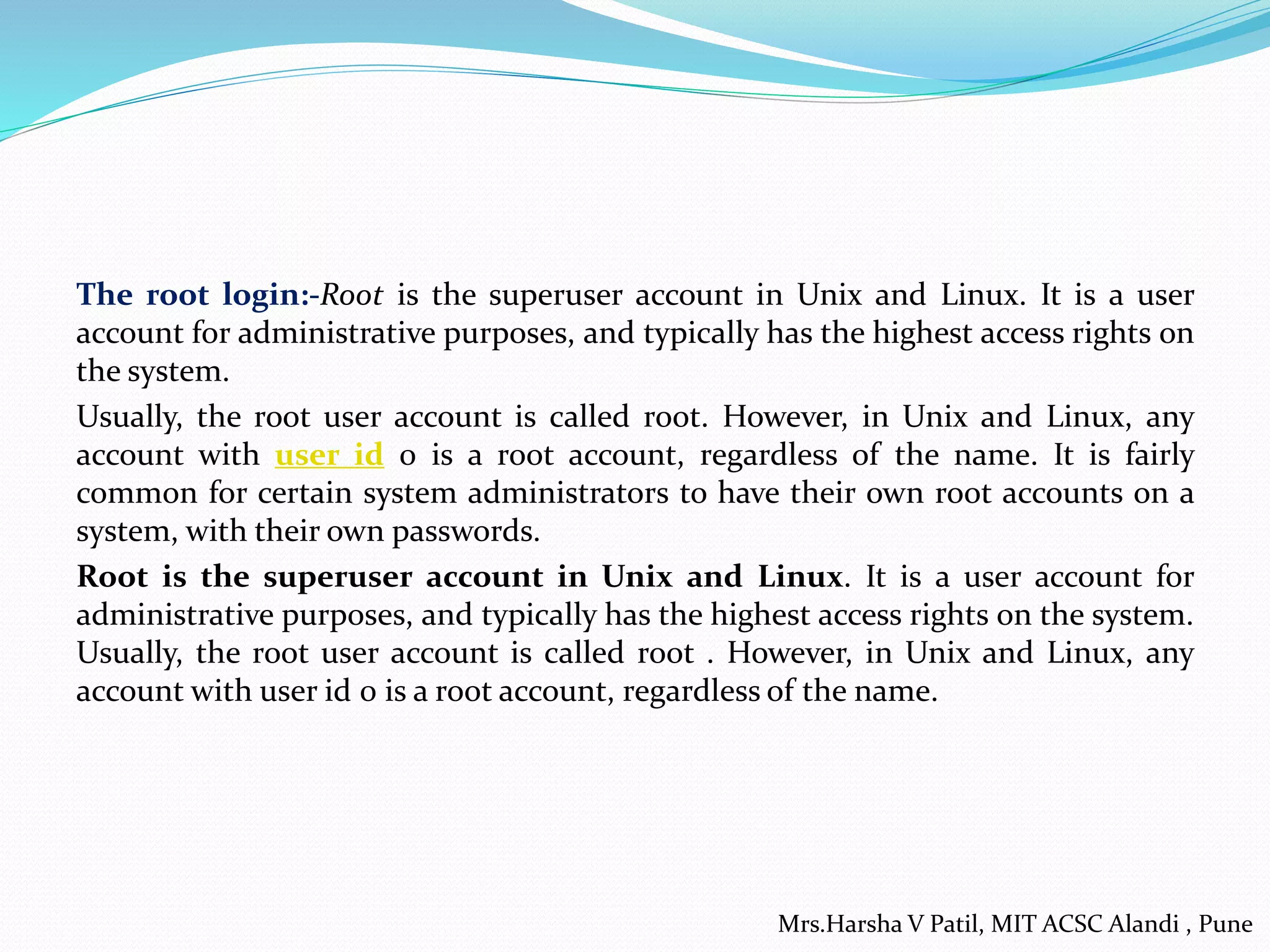 The root login:-Root is the superuser account in Unix and Linux. It is a user
account for administrative purposes, and typically has the highest access rights on
the system.
Usually, the root user account is called root. However, in Unix and Linux, any
account with user id 0 is a root account, regardless of the name. It is fairly
common for certain system administrators to have their own root accounts on a
system, with their own passwords.
Root is the superuser account in Unix and Linux. It is a user account for
administrative purposes, and typically has the highest access rights on the system.
Usually, the root user account is called root . However, in Unix and Linux, any
account with user id 0 is a root account, regardless of the name.
Mrs.Harsha V Patil, MIT ACSC Alandi , Pune
 