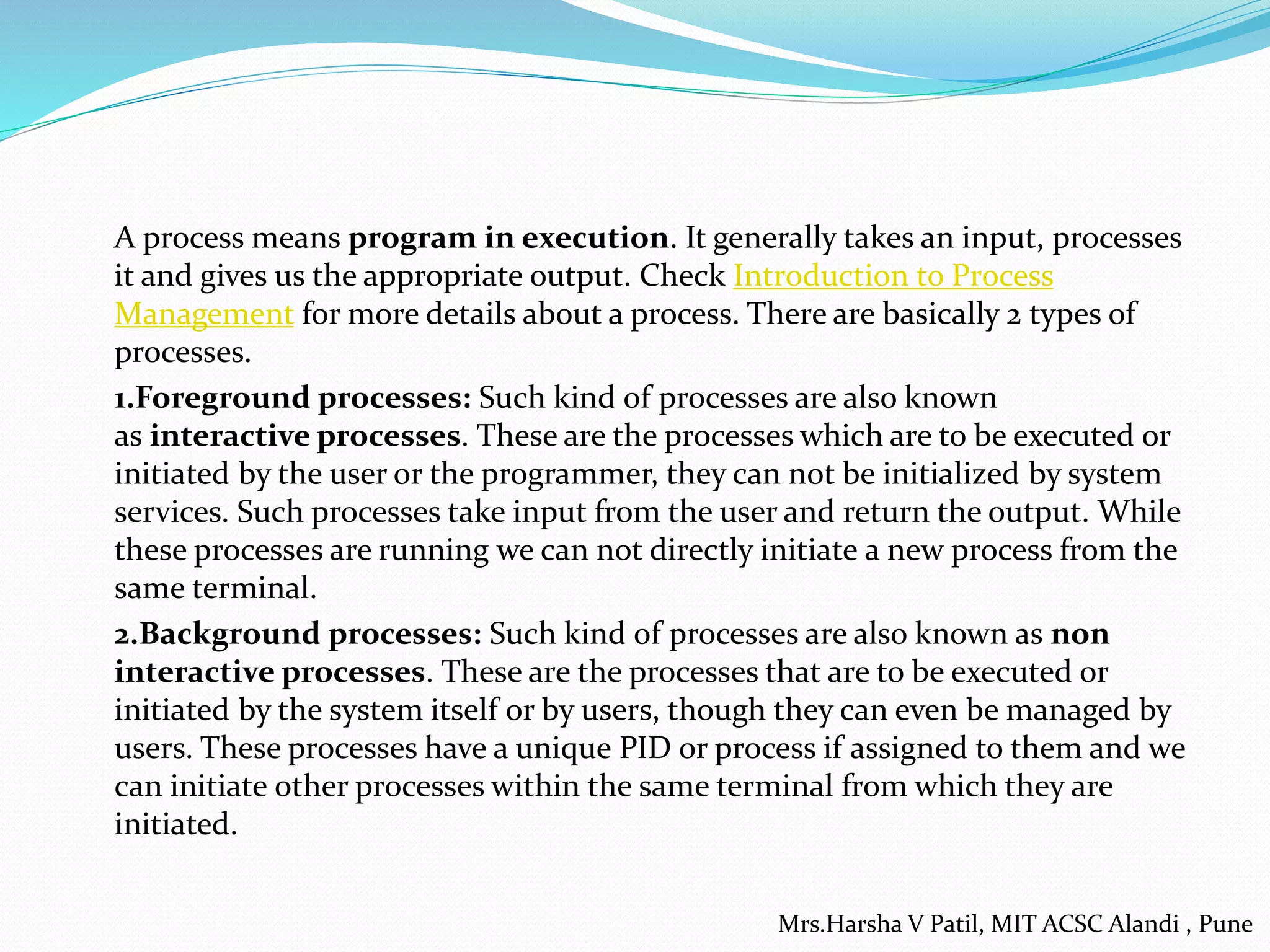 A process means program in execution. It generally takes an input, processes
it and gives us the appropriate output. Check Introduction to Process
Management for more details about a process. There are basically 2 types of
processes.
1.Foreground processes: Such kind of processes are also known
as interactive processes. These are the processes which are to be executed or
initiated by the user or the programmer, they can not be initialized by system
services. Such processes take input from the user and return the output. While
these processes are running we can not directly initiate a new process from the
same terminal.
2.Background processes: Such kind of processes are also known as non
interactive processes. These are the processes that are to be executed or
initiated by the system itself or by users, though they can even be managed by
users. These processes have a unique PID or process if assigned to them and we
can initiate other processes within the same terminal from which they are
initiated.
Mrs.Harsha V Patil, MIT ACSC Alandi , Pune
 