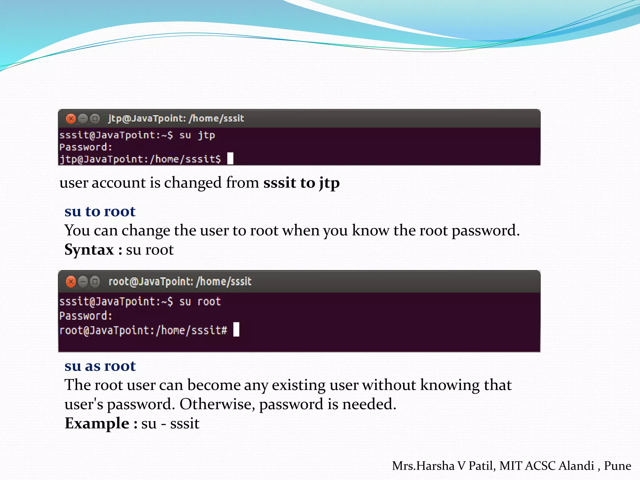 user account is changed from sssit to jtp
su to root
You can change the user to root when you know the root password.
Syntax : su root
su as root
The root user can become any existing user without knowing that
user's password. Otherwise, password is needed.
Example : su - sssit
Mrs.Harsha V Patil, MIT ACSC Alandi , Pune
 