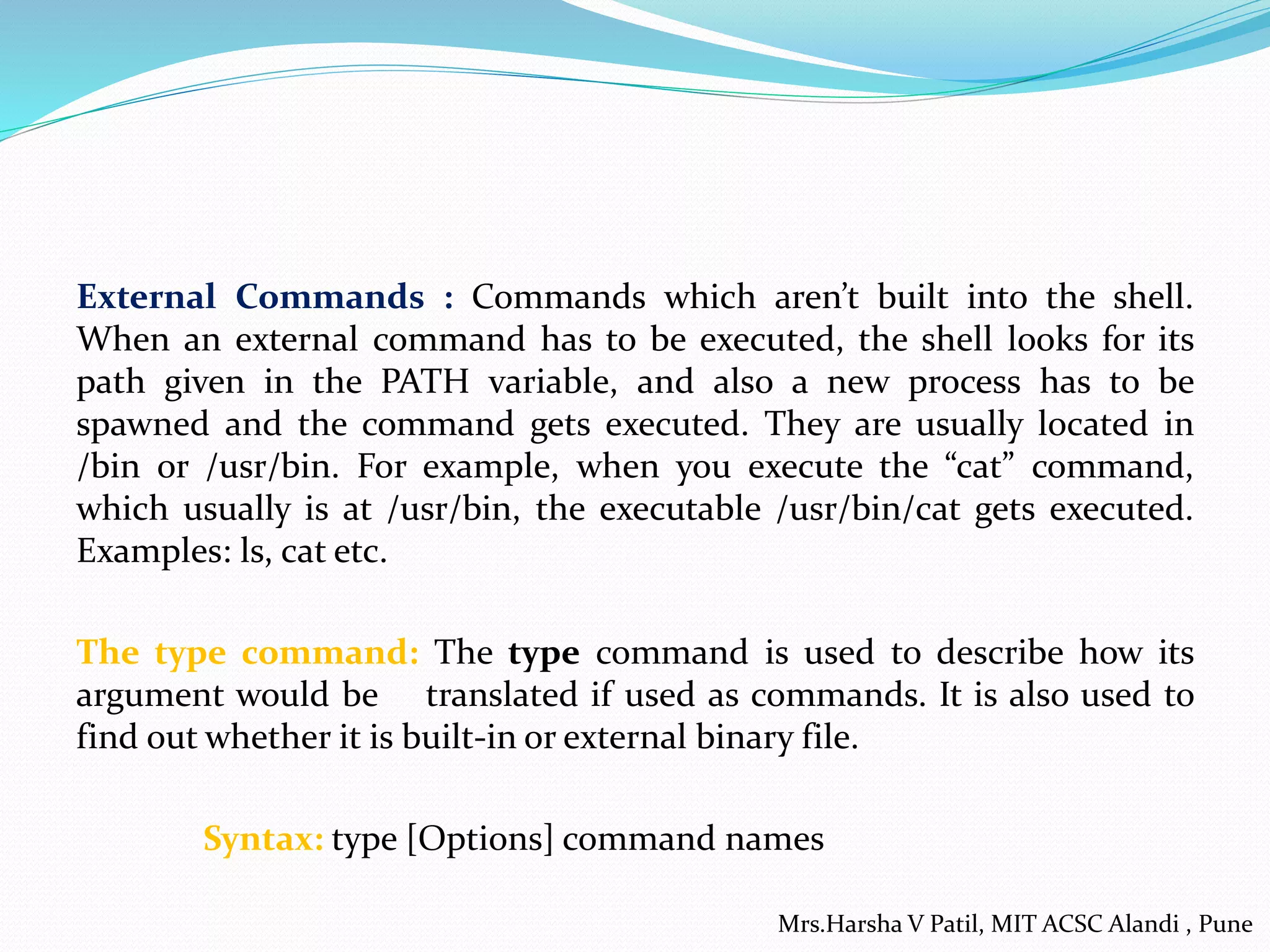 External Commands : Commands which aren’t built into the shell.
When an external command has to be executed, the shell looks for its
path given in the PATH variable, and also a new process has to be
spawned and the command gets executed. They are usually located in
/bin or /usr/bin. For example, when you execute the “cat” command,
which usually is at /usr/bin, the executable /usr/bin/cat gets executed.
Examples: ls, cat etc.
The type command: The type command is used to describe how its
argument would be translated if used as commands. It is also used to
find out whether it is built-in or external binary file.
Syntax: type [Options] command names
Mrs.Harsha V Patil, MIT ACSC Alandi , Pune
 