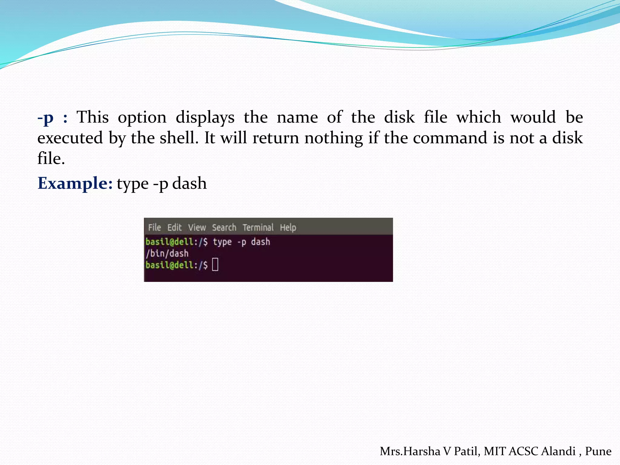 -p : This option displays the name of the disk file which would be
executed by the shell. It will return nothing if the command is not a disk
file.
Example: type -p dash
Mrs.Harsha V Patil, MIT ACSC Alandi , Pune
 