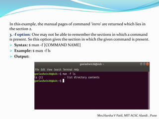 In this example, the manual pages of command ‘intro‘ are returned which lies in
the section 2.
3. -f option: One may not be able to remember the sections in which a command
is present. So this option gives the section in which the given command is present.
 Syntax: $ man -f [COMMAND NAME]
 Example: $ man -f ls
 Output:
Mrs.Harsha V Patil, MIT ACSC Alandi , Pune
 