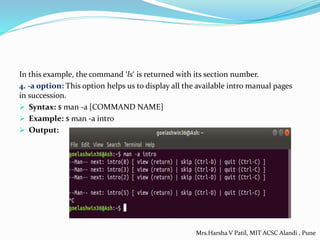 In this example, the command ‘ls‘ is returned with its section number.
4. -a option: This option helps us to display all the available intro manual pages
in succession.
 Syntax: $ man -a [COMMAND NAME]
 Example: $ man -a intro
 Output:
Mrs.Harsha V Patil, MIT ACSC Alandi , Pune
 