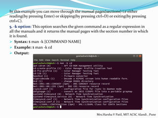 In this example you can move through the manual pages(sections) i.e either
reading(by pressing Enter) or skipping(by pressing ctrl+D) or exiting(by pressing
ctrl+C).
5. -k option: This option searches the given command as a regular expression in
all the manuals and it returns the manual pages with the section number in which
it is found.
 Syntax: $ man -k [COMMAND NAME]
 Example: $ man -k cd
 Output:
Mrs.Harsha V Patil, MIT ACSC Alandi , Pune
 