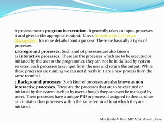 A process means program in execution. It generally takes an input, processes
it and gives us the appropriate output. Check Introduction to Process
Management for more details about a process. There are basically 2 types of
processes.
1.Foreground processes: Such kind of processes are also known
as interactive processes. These are the processes which are to be executed or
initiated by the user or the programmer, they can not be initialized by system
services. Such processes take input from the user and return the output. While
these processes are running we can not directly initiate a new process from the
same terminal.
2.Background processes: Such kind of processes are also known as non
interactive processes. These are the processes that are to be executed or
initiated by the system itself or by users, though they can even be managed by
users. These processes have a unique PID or process if assigned to them and we
can initiate other processes within the same terminal from which they are
initiated.
Mrs.Harsha V Patil, MIT ACSC Alandi , Pune
 