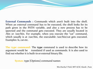 External Commands : Commands which aren’t built into the shell.
When an external command has to be executed, the shell looks for its
path given in the PATH variable, and also a new process has to be
spawned and the command gets executed. They are usually located in
/bin or /usr/bin. For example, when you execute the “cat” command,
which usually is at /usr/bin, the executable /usr/bin/cat gets executed.
Examples: ls, cat etc.
The type command: The type command is used to describe how its
argument would be translated if used as commands. It is also used to
find out whether it is built-in or external binary file.
Syntax: type [Options] command names
Mrs.Harsha V Patil, MIT ACSC Alandi , Pune
 