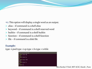 -t : This option will display a single word as an output.
 alias – if command is a shell alias
 keyword – if command is a shell reserved word
 builtin – if command is a shell builtin
 function – if command is a shell function
 file – if command is a disk file
Example:
type -t pwd type -t cp type -t ls type -t while
Mrs.Harsha V Patil, MIT ACSC Alandi , Pune
 