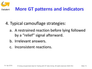 More GT patterns and indicators
4. Typical camouflage strategies:
a. A restrained reaction before lying followed
by a “relief” signal afterward.
b. Irrelevant answers.
c. Inconsistent reactions.
14 Apr 2016 © Using unsupervised data for Testing with GT data mining. All rights reserved, Edith Ohri Slide 13
 
