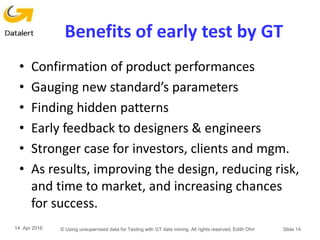 Benefits of early test by GT
• Confirmation of product performances
• Gauging new standard’s parameters
• Finding hidden patterns
• Early feedback to designers & engineers
• Stronger case for investors, clients and mgm.
• As results, improving the design, reducing risk,
and time to market, and increasing chances
for success.
14 Apr 2016 © Using unsupervised data for Testing with GT data mining. All rights reserved, Edith Ohri Slide 14
 