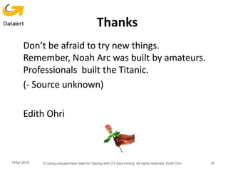 Thanks
Don’t be afraid to try new things.
Remember, Noah Arc was built by amateurs.
Professionals built the Titanic.
(- Source unknown)
Edith Ohri
14Apr 2016 © Using unsupervised data for Testing with GT data mining. All rights reserved, Edith Ohri 16
 