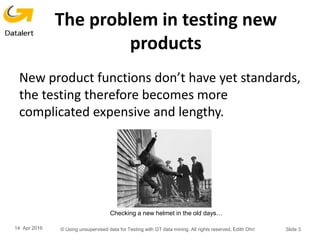 The problem in testing new
products
New product functions don’t have yet standards,
the testing therefore becomes more
complicated expensive and lengthy.
14 Apr 2016 © Using unsupervised data for Testing with GT data mining. All rights reserved, Edith Ohri Slide 3
Checking a new helmet in the old days…
 