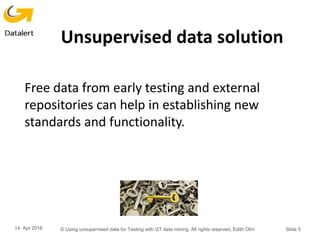 Unsupervised data solution
Free data from early testing and external
repositories can help in establishing new
standards and functionality.
14 Apr 2016 © Using unsupervised data for Testing with GT data mining. All rights reserved, Edith Ohri Slide 5
 
