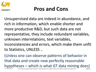 Pros and Cons
Unsupervised data are indeed in abundance, and
rich in information, which enable shorter and
more productive R&D, but such data are not
representative, they include redundant variables,
unknown interrelations, text variables,
inconsistencies and errors, which make them unfit
to Statistics, UNLESS ..
(Unless one can observe patterns of behavior in
that data and create new perfectly reasonable
hypotheses – which is what GT data mining does)14 Apr 2016 © Using unsupervised data for Testing with GT data mining. All rights reserved, Edith Ohri Slide 6
 