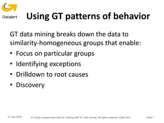 Using GT patterns of behavior
GT data mining breaks down the data to
similarity-homogeneous groups that enable:
• Focus on particular groups
• Identifying exceptions
• Drilldown to root causes
• Discovery
14 Apr 2016 © Using unsupervised data for Testing with GT data mining. All rights reserved, Edith Ohri Slide 7
 