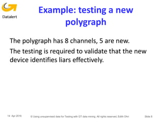 Example: testing a new
polygraph
The polygraph has 8 channels, 5 are new.
The testing is required to validate that the new
device identifies liars effectively.
14 Apr 2016 © Using unsupervised data for Testing with GT data mining. All rights reserved, Edith Ohri Slide 8
 