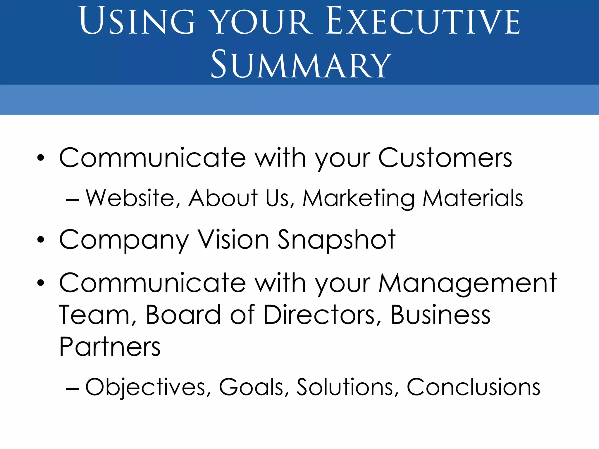 • Communicate with your Customers
  – Website, About Us, Marketing Materials
• Company Vision Snapshot
• Communicate with your Management
  Team, Board of Directors, Business
  Partners
  – Objectives, Goals, Solutions, Conclusions
 