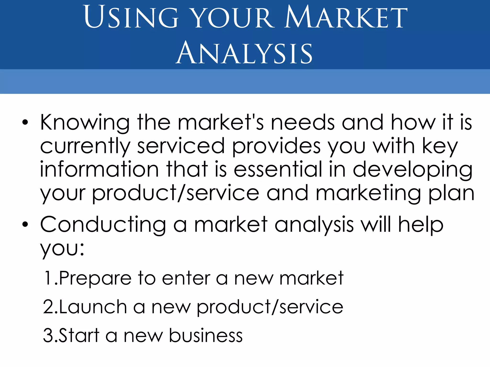 • Knowing the market's needs and how it is
  currently serviced provides you with key
  information that is essential in developing
  your product/service and marketing plan
• Conducting a market analysis will help
  you:
  1.Prepare to enter a new market
  2.Launch a new product/service
  3.Start a new business
 