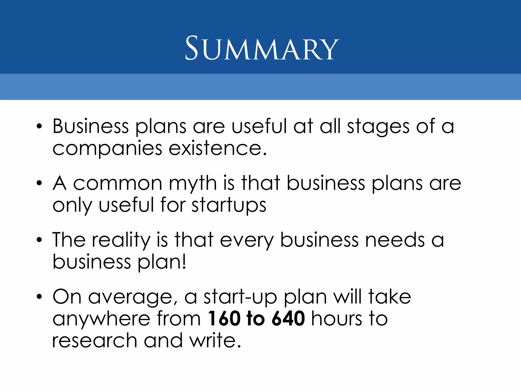 • Business plans are useful at all stages of a
  companies existence.
• A common myth is that business plans are
  only useful for startups
• The reality is that every business needs a
  business plan!
• On average, a start-up plan will take
  anywhere from 160 to 640 hours to
  research and write.
 