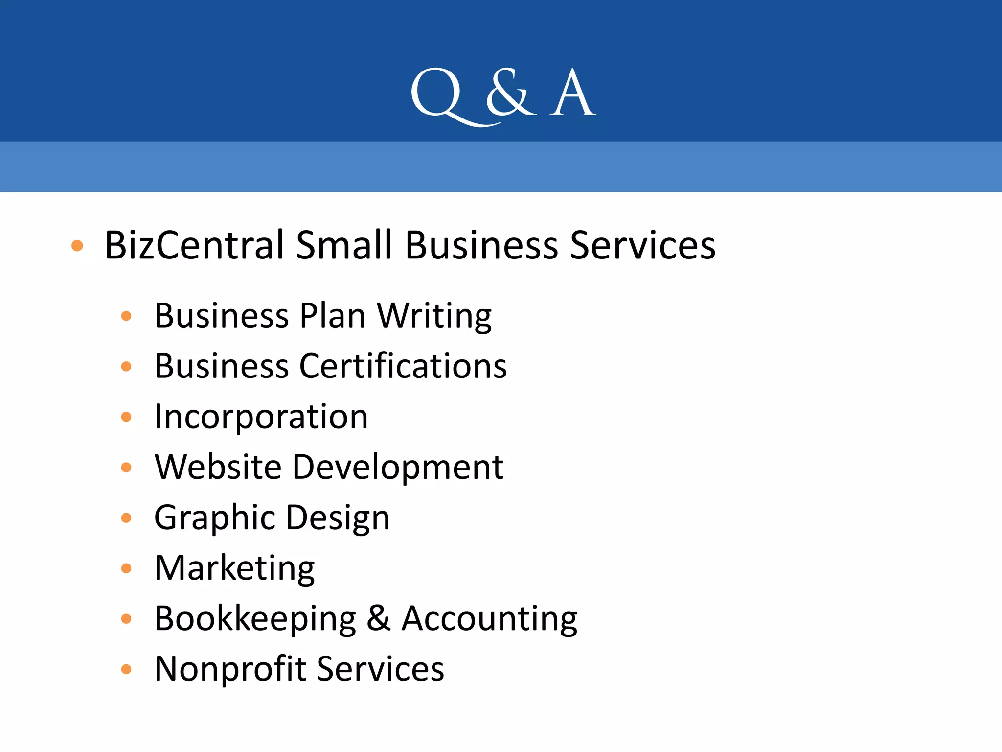 • BizCentral Small Business Services
  •   Business Plan Writing
  •   Business Certifications
  •   Incorporation
  •   Website Development
  •   Graphic Design
  •   Marketing
  •   Bookkeeping & Accounting
  •   Nonprofit Services
 