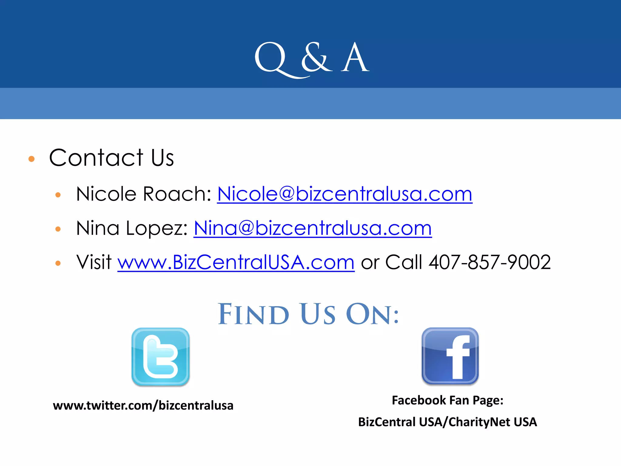 • Contact Us
  • Nicole Roach: Nicole@bizcentralusa.com
  • Nina Lopez: Nina@bizcentralusa.com
  • Visit www.BizCentralUSA.com or Call 407-857-9002




  www.twitter.com/bizcentralusa        Facebook Fan Page:
                                  BizCentral USA/CharityNet USA
 