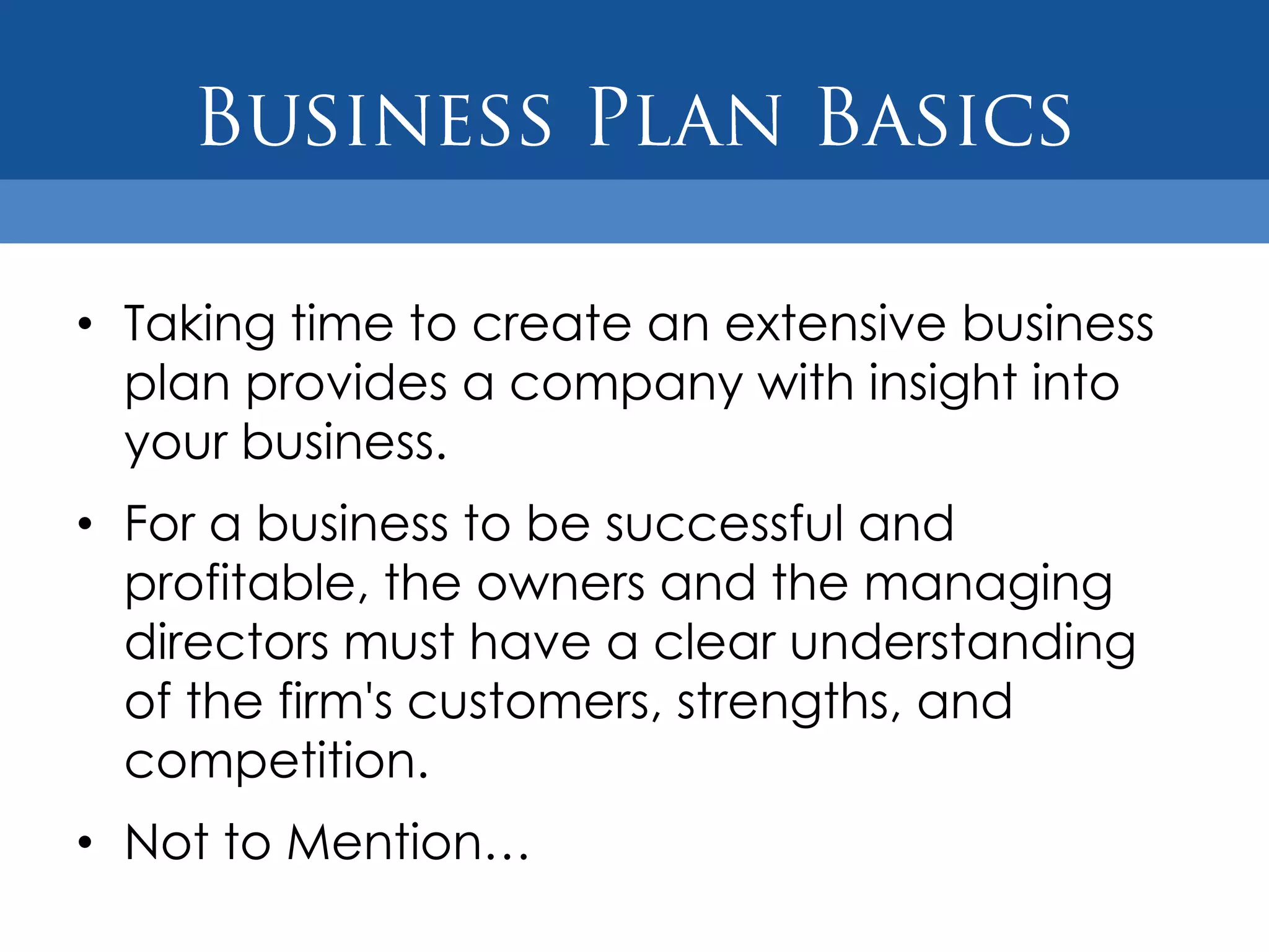 • Taking time to create an extensive business
  plan provides a company with insight into
  your business.
• For a business to be successful and
  profitable, the owners and the managing
  directors must have a clear understanding
  of the firm's customers, strengths, and
  competition.
• Not to Mention…
 