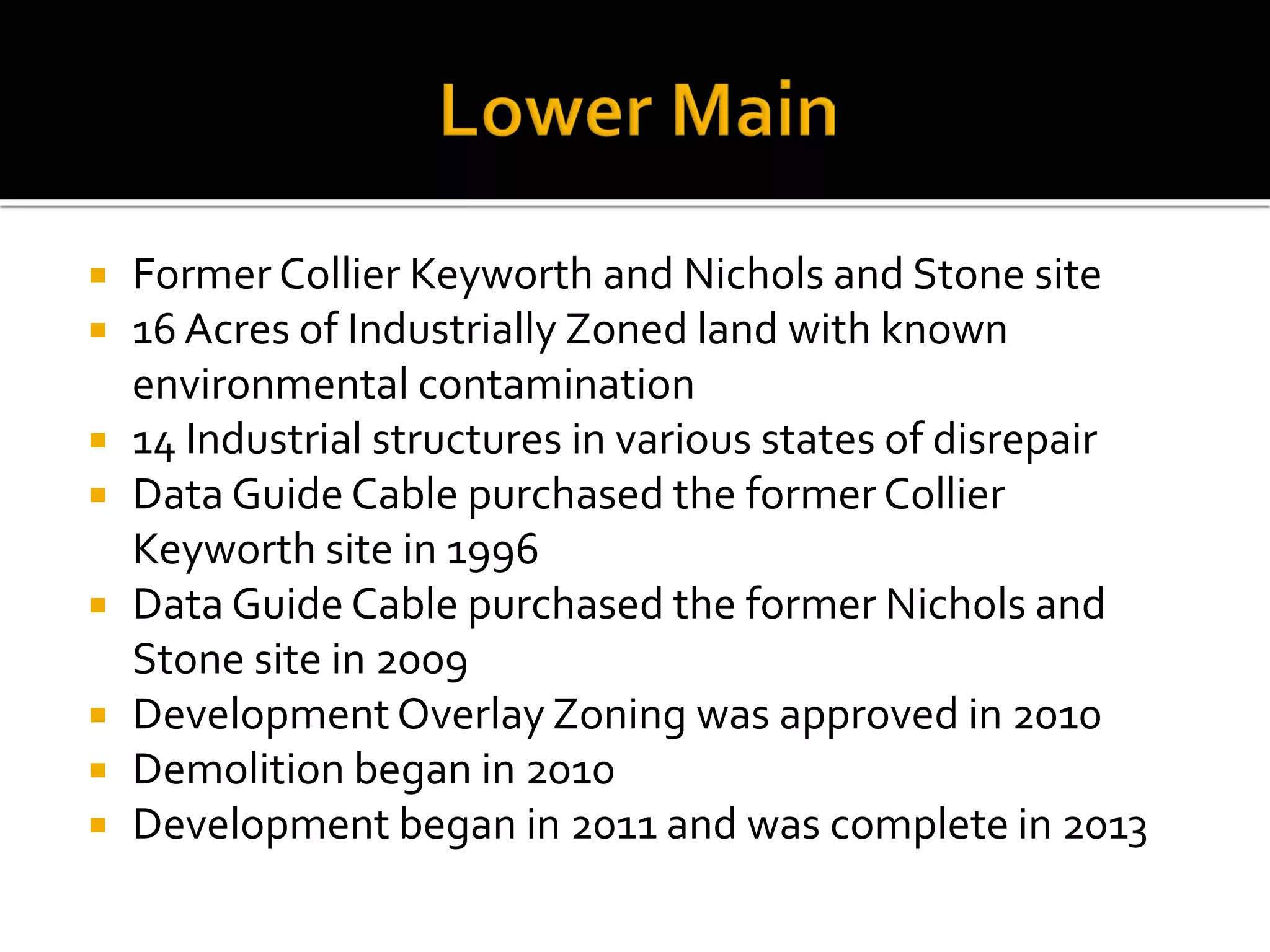  Former Collier Keyworth and Nichols and Stone site
 16 Acres of Industrially Zoned land with known
environmental contamination
 14 Industrial structures in various states of disrepair
 Data Guide Cable purchased the former Collier
Keyworth site in 1996
 Data Guide Cable purchased the former Nichols and
Stone site in 2009
 Development Overlay Zoning was approved in 2010
 Demolition began in 2010
 Development began in 2011 and was complete in 2013
 