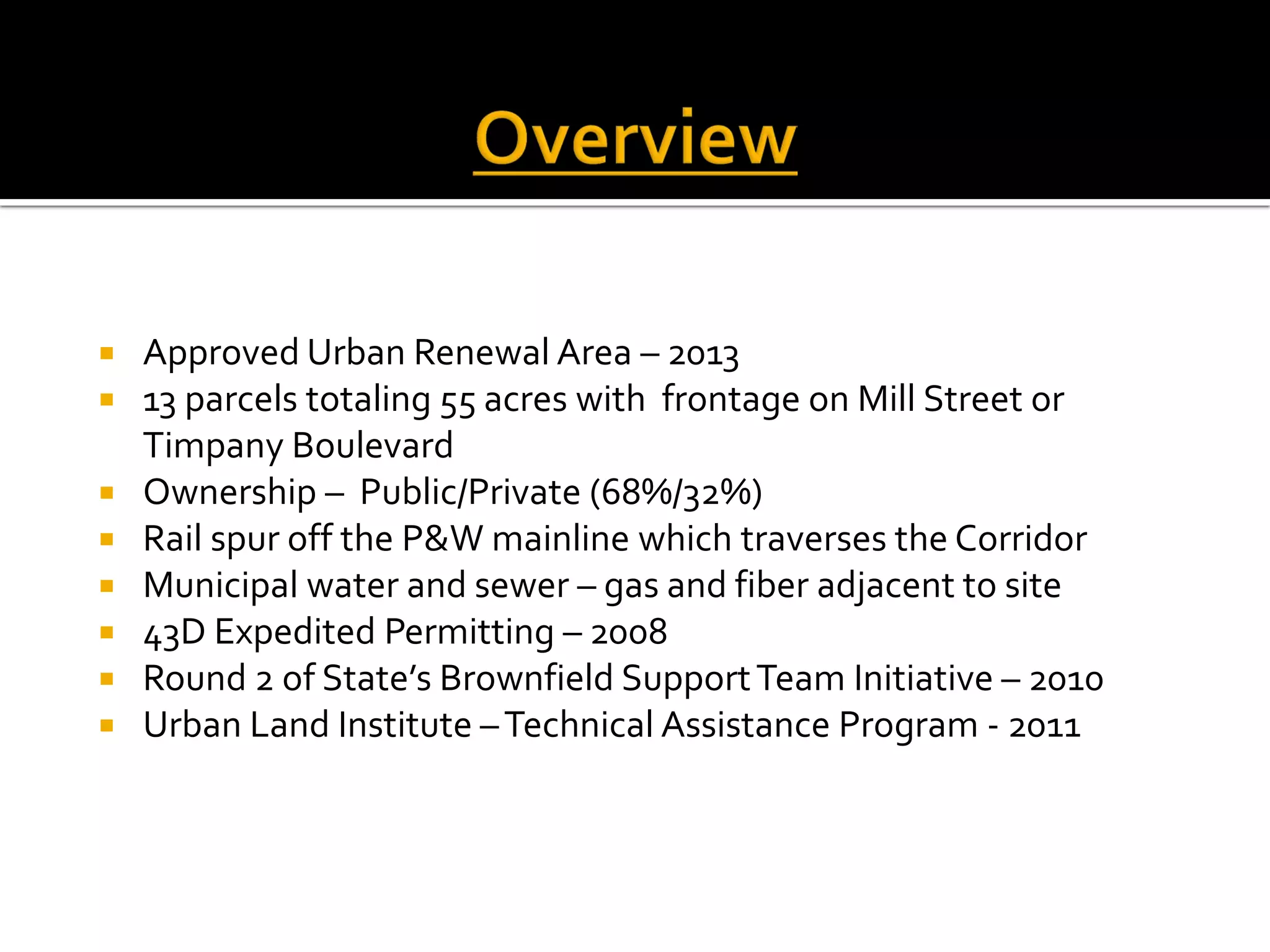  Approved Urban Renewal Area – 2013
 13 parcels totaling 55 acres with frontage on Mill Street or
Timpany Boulevard
 Ownership – Public/Private (68%/32%)
 Rail spur off the P&W mainline which traverses the Corridor
 Municipal water and sewer – gas and fiber adjacent to site
 43D Expedited Permitting – 2008
 Round 2 of State’s Brownfield SupportTeam Initiative – 2010
 Urban Land Institute –Technical Assistance Program - 2011
 