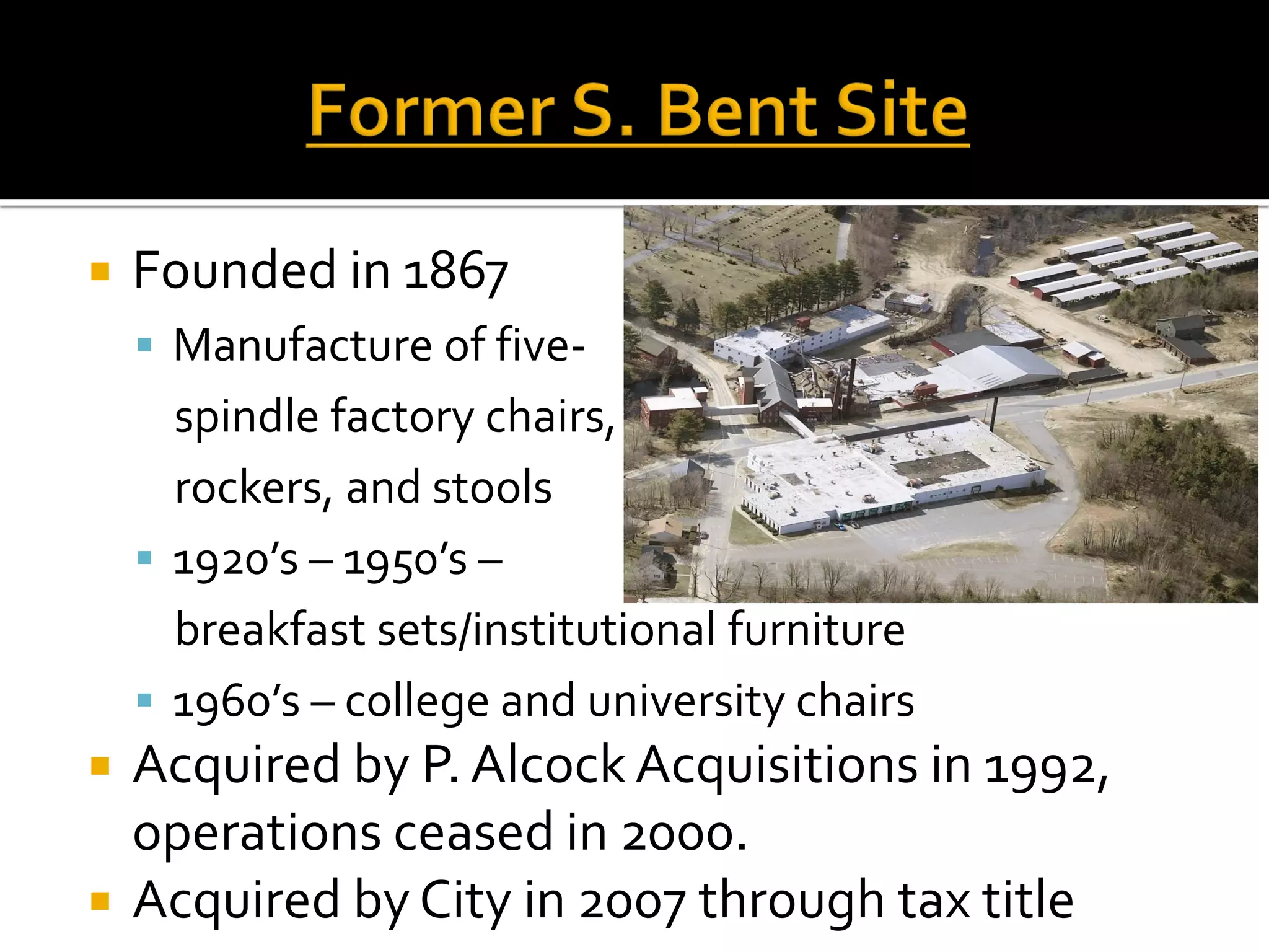  Founded in 1867
 Manufacture of five-
spindle factory chairs,
rockers, and stools
 1920’s – 1950’s –
breakfast sets/institutional furniture
 1960’s – college and university chairs
 Acquired by P. Alcock Acquisitions in 1992,
operations ceased in 2000.
 Acquired by City in 2007 through tax title
 