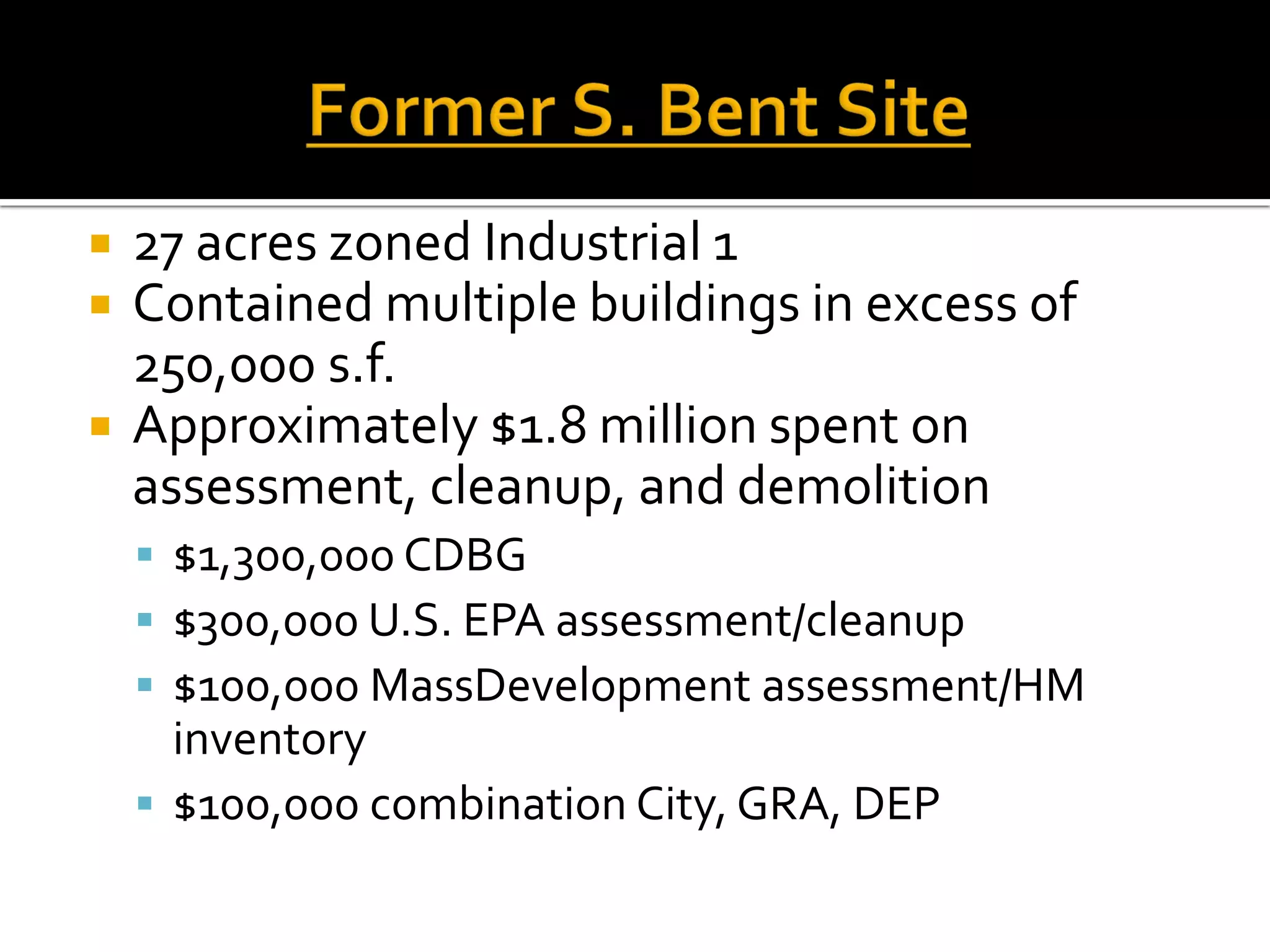  27 acres zoned Industrial 1
 Contained multiple buildings in excess of
250,000 s.f.
 Approximately $1.8 million spent on
assessment, cleanup, and demolition
 $1,300,000 CDBG
 $300,000 U.S. EPA assessment/cleanup
 $100,000 MassDevelopment assessment/HM
inventory
 $100,000 combination City, GRA, DEP
 