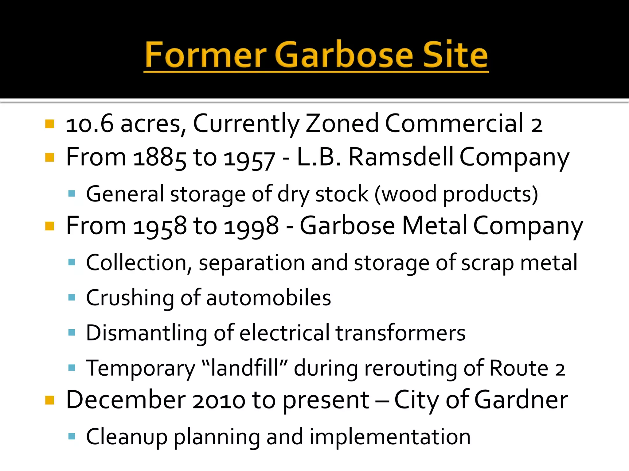  10.6 acres, Currently Zoned Commercial 2
 From 1885 to 1957 - L.B. RamsdellCompany
 General storage of dry stock (wood products)
 From 1958 to 1998 - Garbose MetalCompany
 Collection, separation and storage of scrap metal
 Crushing of automobiles
 Dismantling of electrical transformers
 Temporary “landfill” during rerouting of Route 2
 December 2010 to present – City of Gardner
 Cleanup planning and implementation
 
