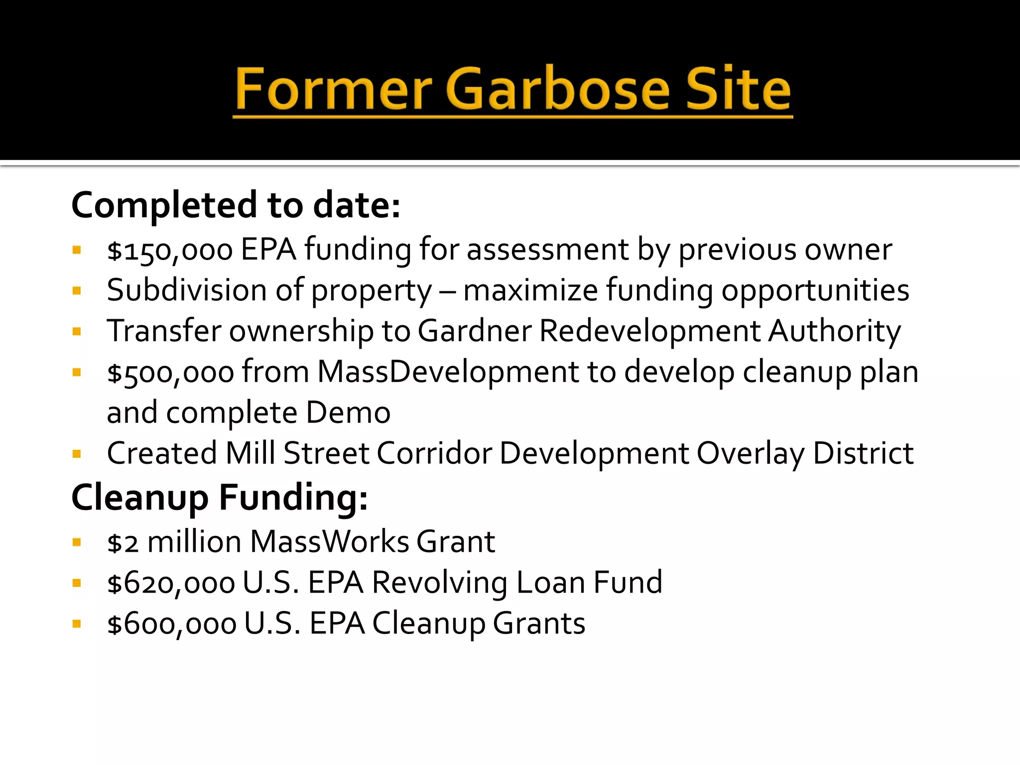 Completed to date:
 $150,000 EPA funding for assessment by previous owner
 Subdivision of property – maximize funding opportunities
 Transfer ownership to Gardner Redevelopment Authority
 $500,000 from MassDevelopment to develop cleanup plan
and complete Demo
 Created Mill Street Corridor Development Overlay District
Cleanup Funding:
 $2 million MassWorks Grant
 $620,000 U.S. EPA Revolving Loan Fund
 $600,000 U.S. EPA Cleanup Grants
 