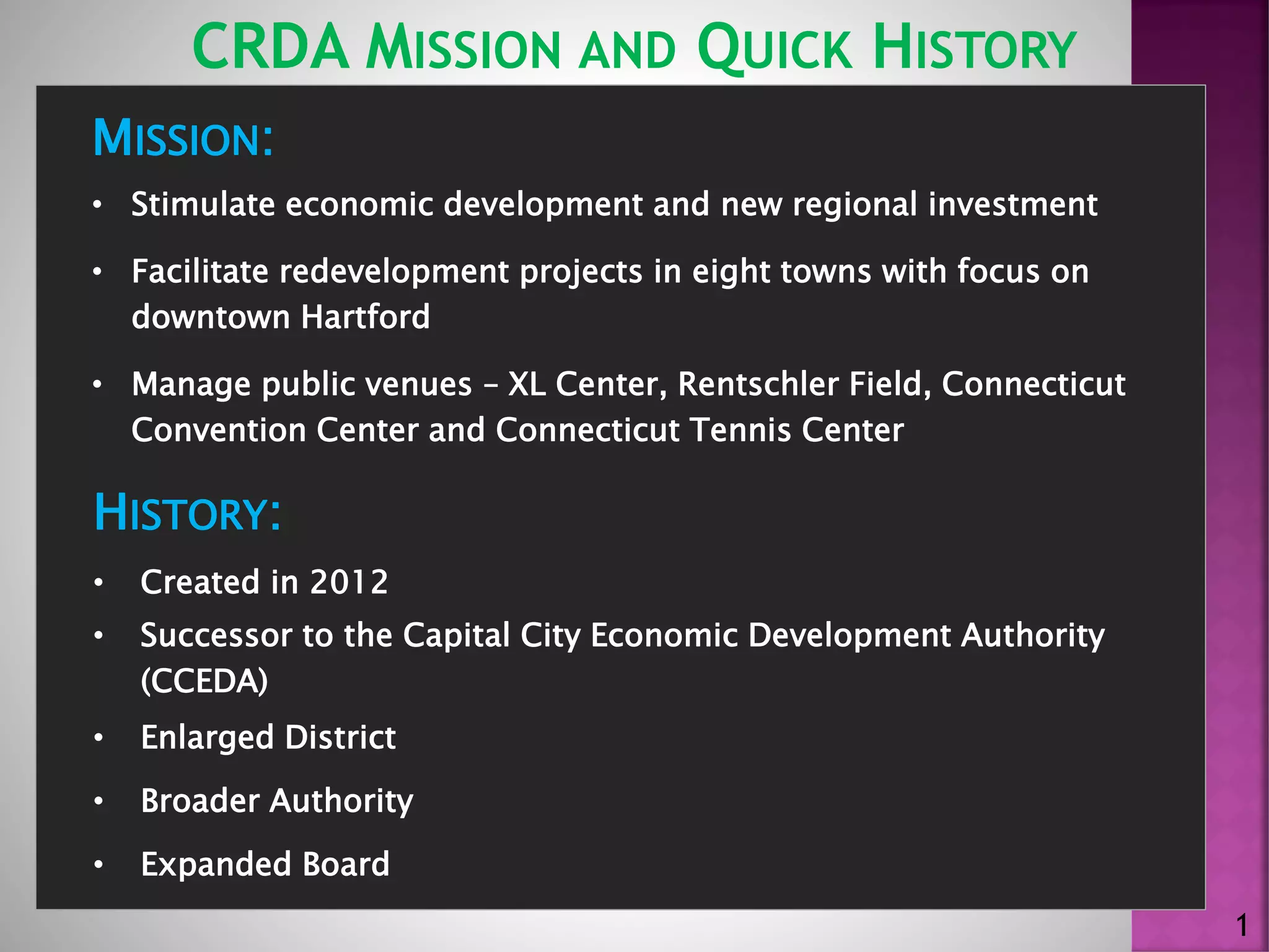 MISSION:
• Stimulate economic development and new regional investment
• Facilitate redevelopment projects in eight towns with focus on
downtown Hartford
• Manage public venues – XL Center, Rentschler Field, Connecticut
Convention Center and Connecticut Tennis Center
CRDA MISSION AND QUICK HISTORY
1
HISTORY:
• Created in 2012
• Successor to the Capital City Economic Development Authority
(CCEDA)
• Enlarged District
• Broader Authority
• Expanded Board
 