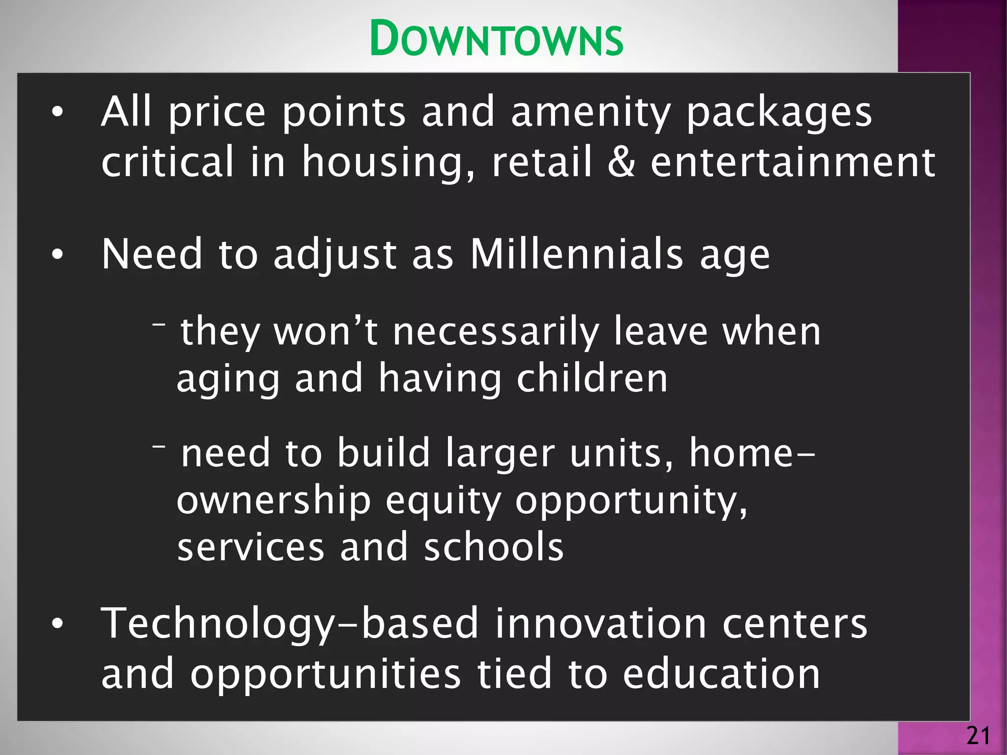 DOWNTOWNS
21
• All price points and amenity packages
critical in housing, retail & entertainment
• Need to adjust as Millennials age
⁻ they won’t necessarily leave when
aging and having children
⁻ need to build larger units, home-
ownership equity opportunity,
services and schools
• Technology-based innovation centers
and opportunities tied to education
 