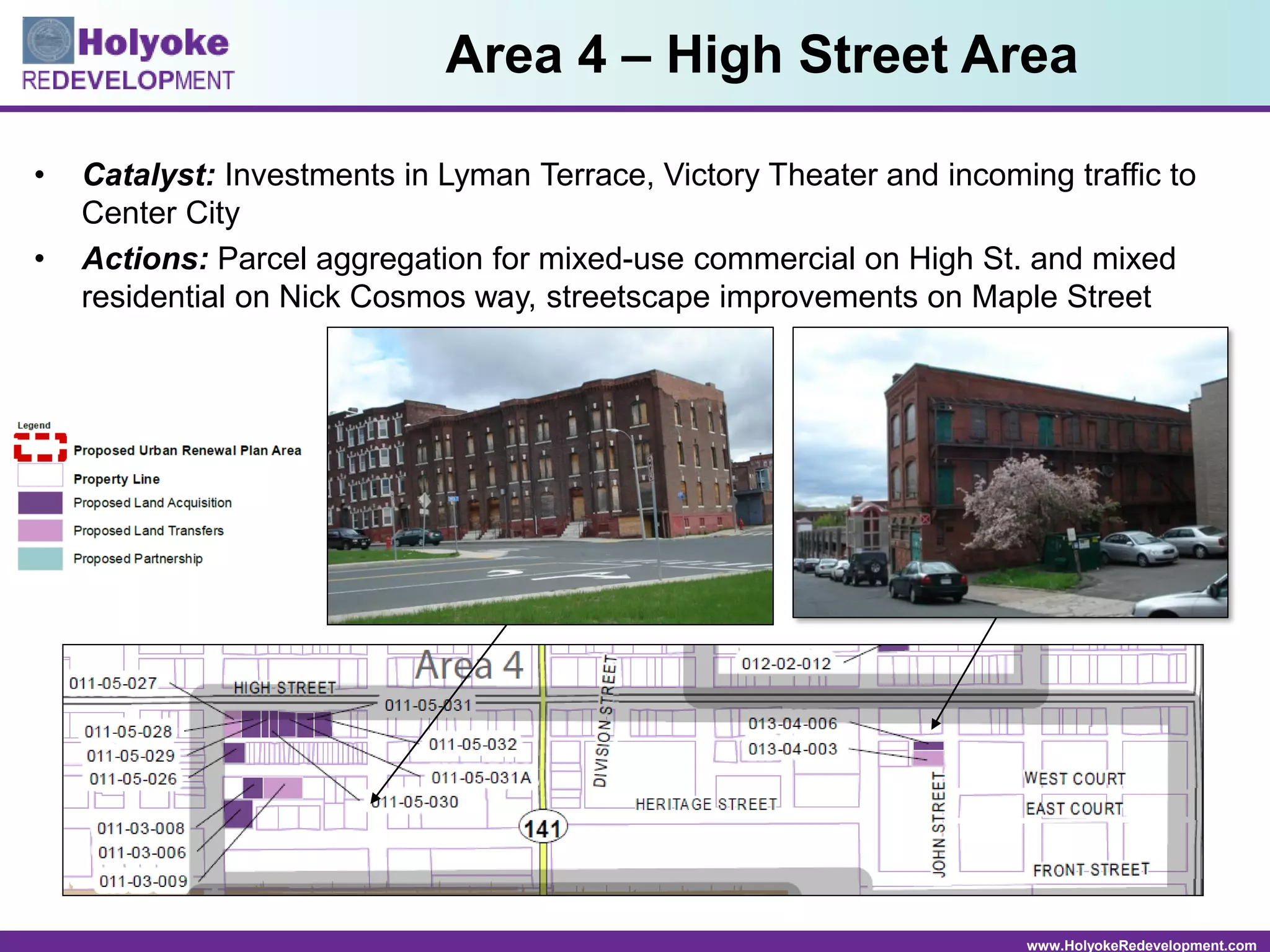 www.HolyokeRedevelopment.com
• Catalyst: Investments in Lyman Terrace, Victory Theater and incoming traffic to
Center City
• Actions: Parcel aggregation for mixed-use commercial on High St. and mixed
residential on Nick Cosmos way, streetscape improvements on Maple Street
Area 4 – High Street Area
 