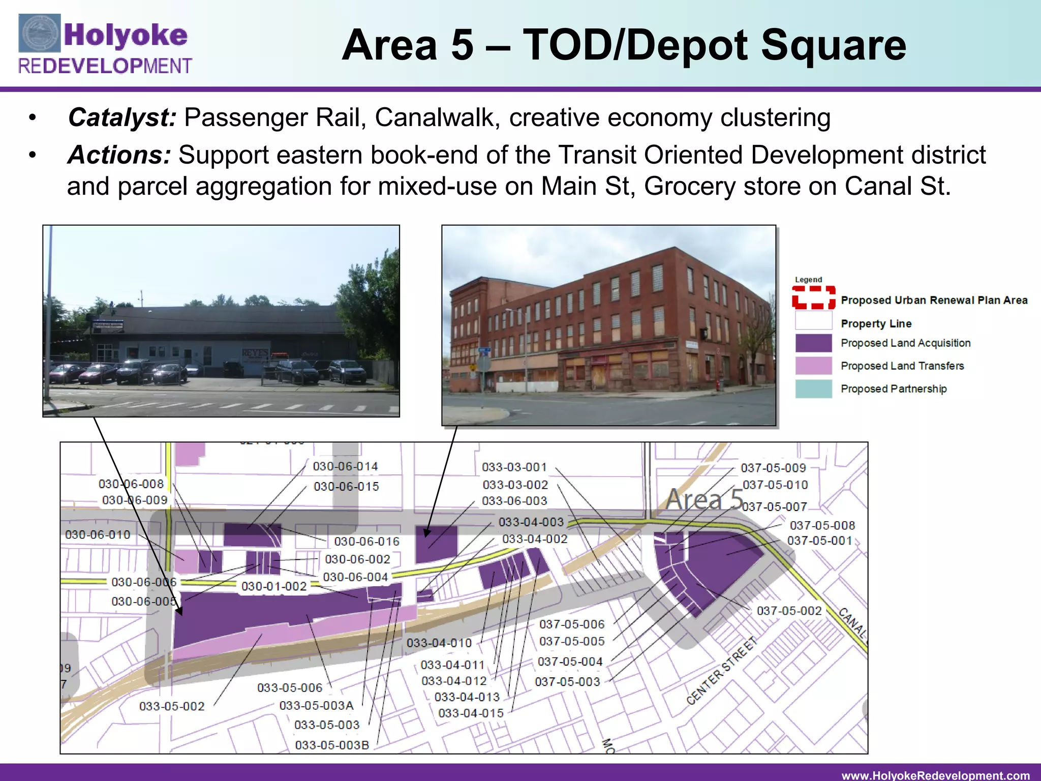 www.HolyokeRedevelopment.com
• Catalyst: Passenger Rail, Canalwalk, creative economy clustering
• Actions: Support eastern book-end of the Transit Oriented Development district
and parcel aggregation for mixed-use on Main St, Grocery store on Canal St.
Area 5 – TOD/Depot Square
 
