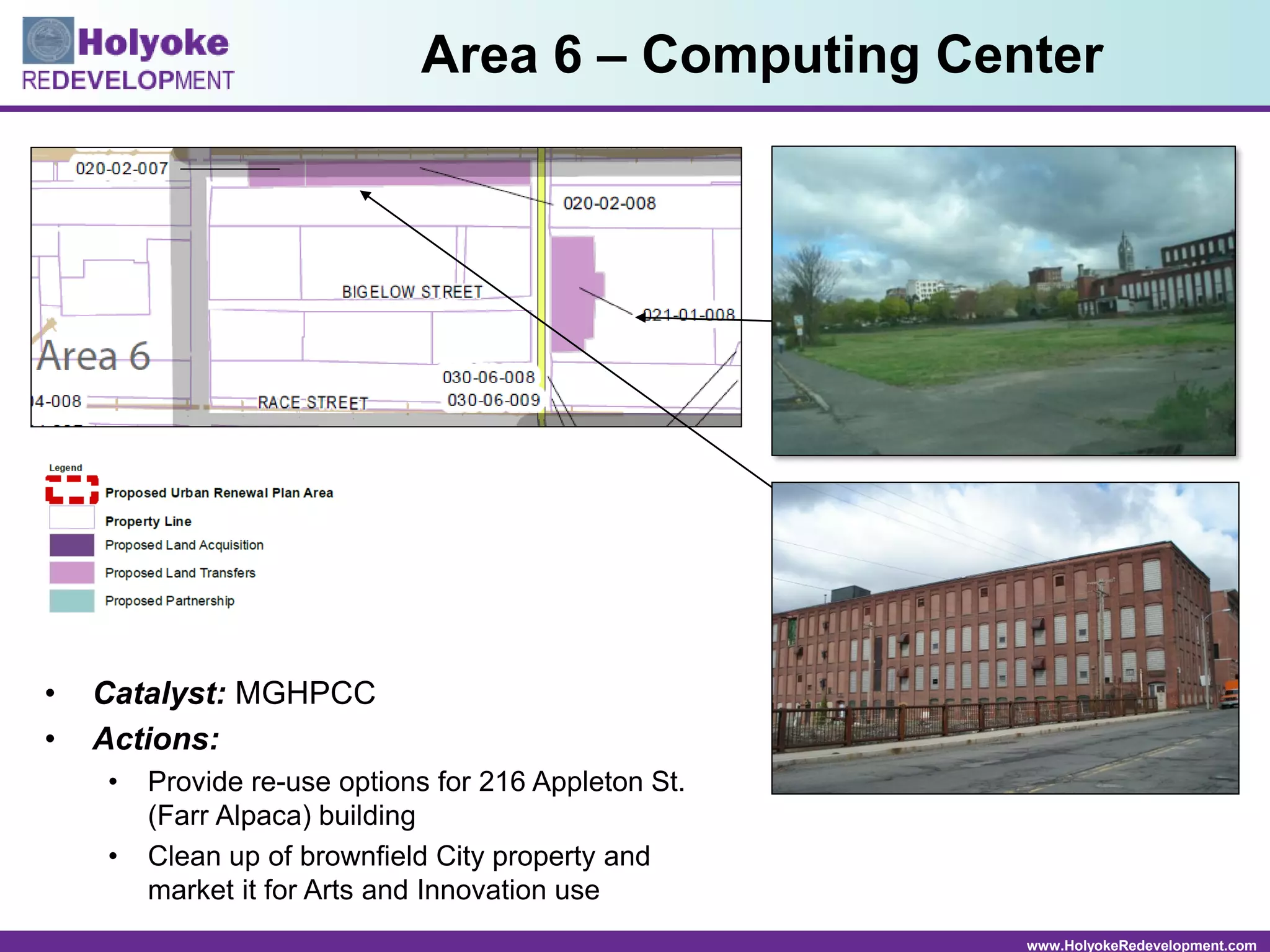 www.HolyokeRedevelopment.com
• Catalyst: MGHPCC
• Actions:
• Provide re-use options for 216 Appleton St.
(Farr Alpaca) building
• Clean up of brownfield City property and
market it for Arts and Innovation use
Area 6 – Computing Center
 