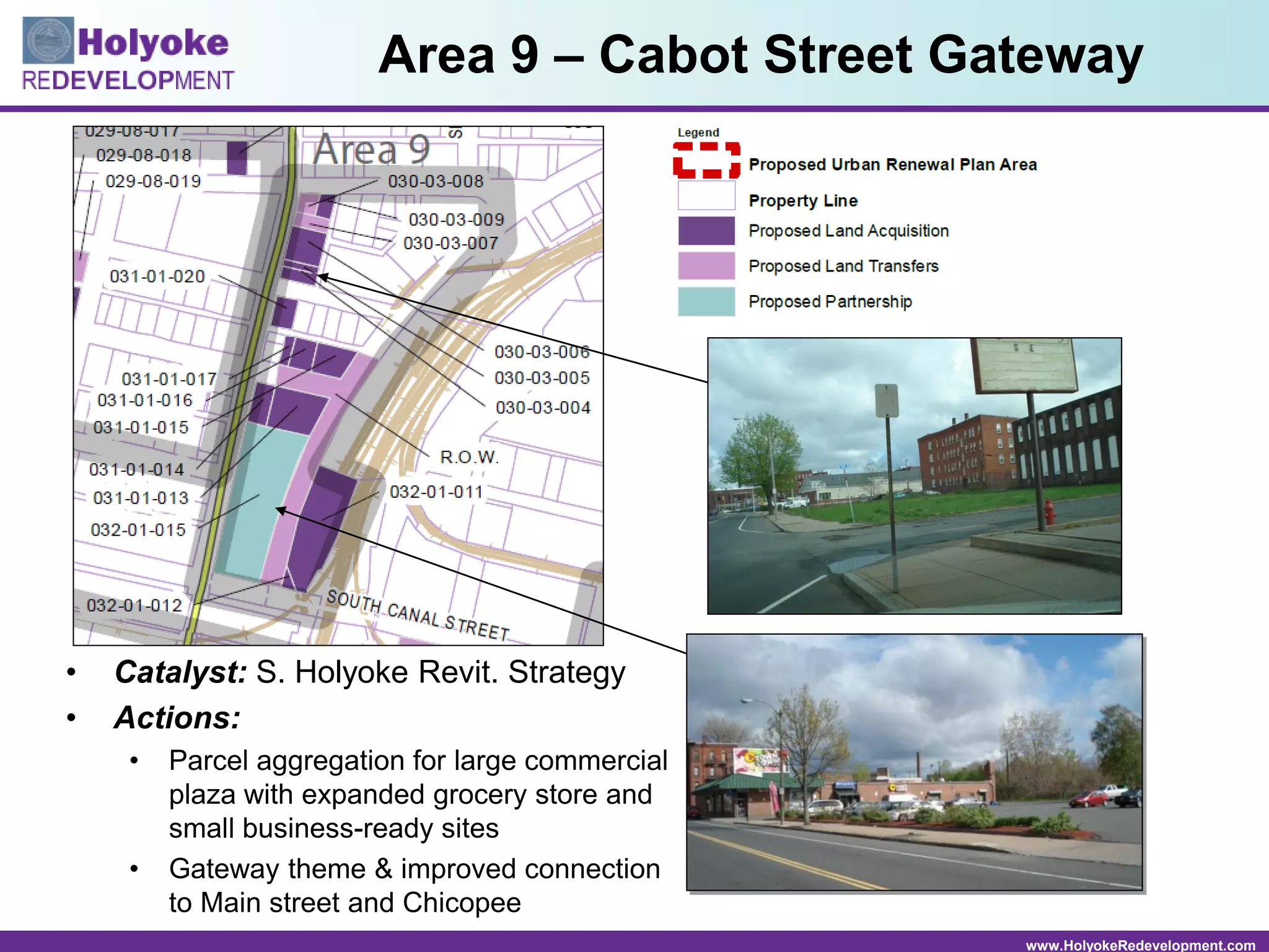 www.HolyokeRedevelopment.com
• Catalyst: S. Holyoke Revit. Strategy
• Actions:
• Parcel aggregation for large commercial
plaza with expanded grocery store and
small business-ready sites
• Gateway theme & improved connection
to Main street and Chicopee
Area 9 – Cabot Street Gateway
 