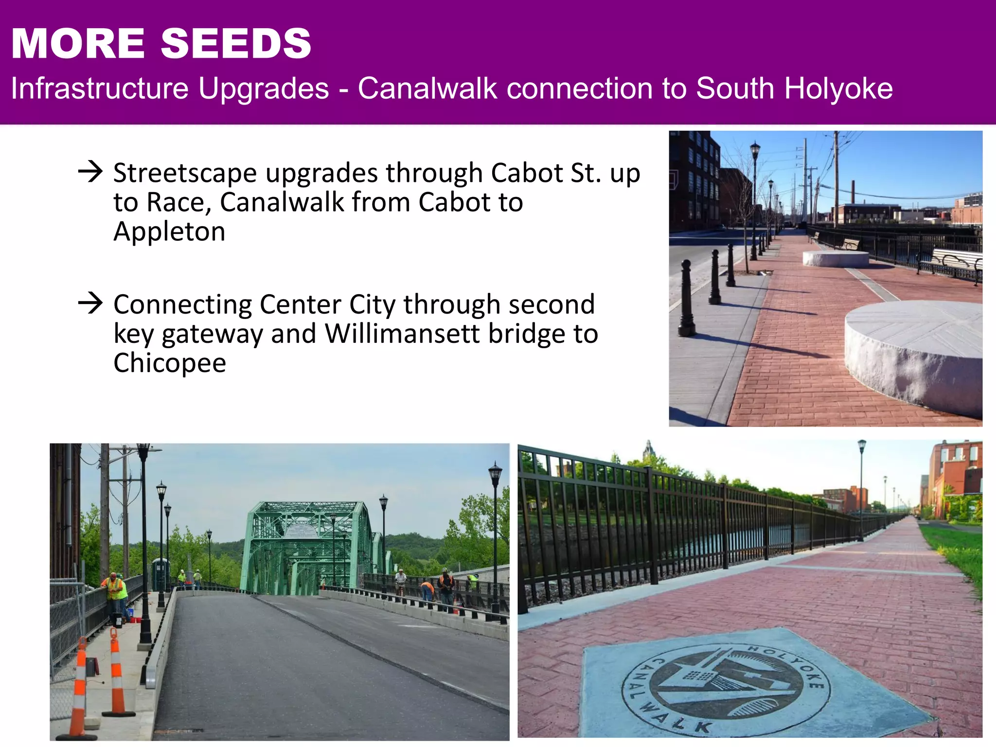 MORE SEEDS
Infrastructure Upgrades - Canalwalk connection to South Holyoke
 Streetscape upgrades through Cabot St. up
to Race, Canalwalk from Cabot to
Appleton
 Connecting Center City through second
key gateway and Willimansett bridge to
Chicopee
 