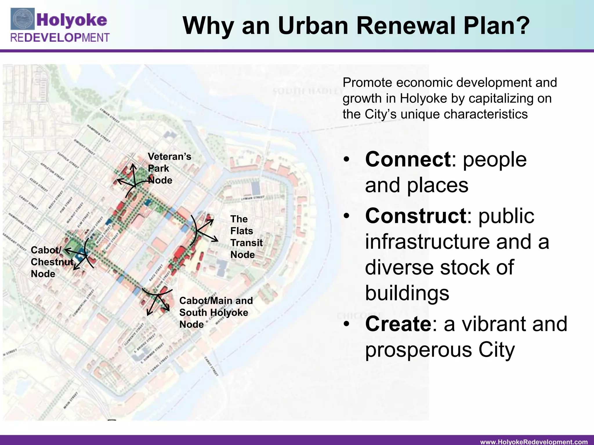 www.HolyokeRedevelopment.com
Why an Urban Renewal Plan?
Promote economic development and
growth in Holyoke by capitalizing on
the City’s unique characteristics
• Connect: people
and places
• Construct: public
infrastructure and a
diverse stock of
buildings
• Create: a vibrant and
prosperous City
Veteran’s
Park
Node
The
Flats
Transit
NodeCabot/
Chestnut
Node
Cabot/Main and
South Holyoke
Node
 