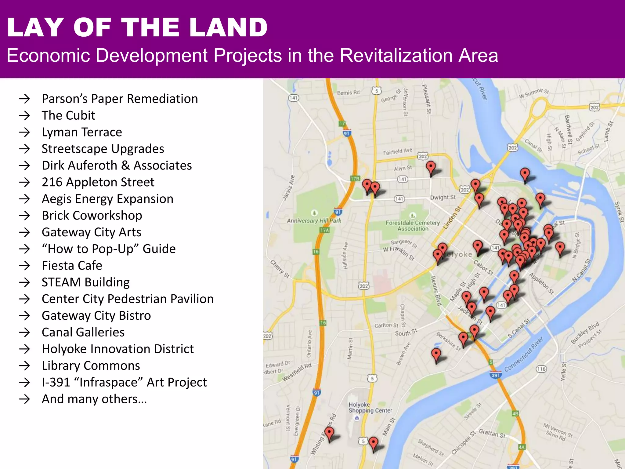 → Parson’s Paper Remediation
→ The Cubit
→ Lyman Terrace
→ Streetscape Upgrades
→ Dirk Auferoth & Associates
→ 216 Appleton Street
→ Aegis Energy Expansion
→ Brick Coworkshop
→ Gateway City Arts
→ “How to Pop-Up” Guide
→ Fiesta Cafe
→ STEAM Building
→ Center City Pedestrian Pavilion
→ Gateway City Bistro
→ Canal Galleries
→ Holyoke Innovation District
→ Library Commons
→ I-391 “Infraspace” Art Project
→ And many others…
LAY OF THE LAND
Economic Development Projects in the Revitalization Area
 