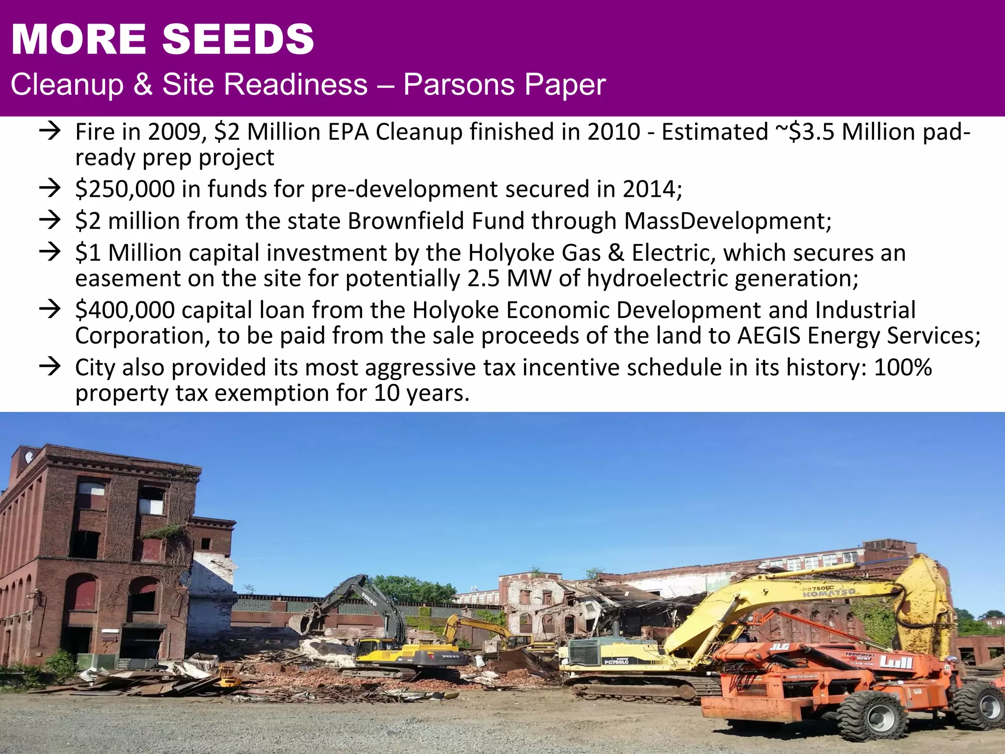 MORE SEEDS
Cleanup & Site Readiness – Parsons Paper
 Fire in 2009, $2 Million EPA Cleanup finished in 2010 - Estimated ~$3.5 Million pad-
ready prep project
 $250,000 in funds for pre-development secured in 2014;
 $2 million from the state Brownfield Fund through MassDevelopment;
 $1 Million capital investment by the Holyoke Gas & Electric, which secures an
easement on the site for potentially 2.5 MW of hydroelectric generation;
 $400,000 capital loan from the Holyoke Economic Development and Industrial
Corporation, to be paid from the sale proceeds of the land to AEGIS Energy Services;
 City also provided its most aggressive tax incentive schedule in its history: 100%
property tax exemption for 10 years.
 