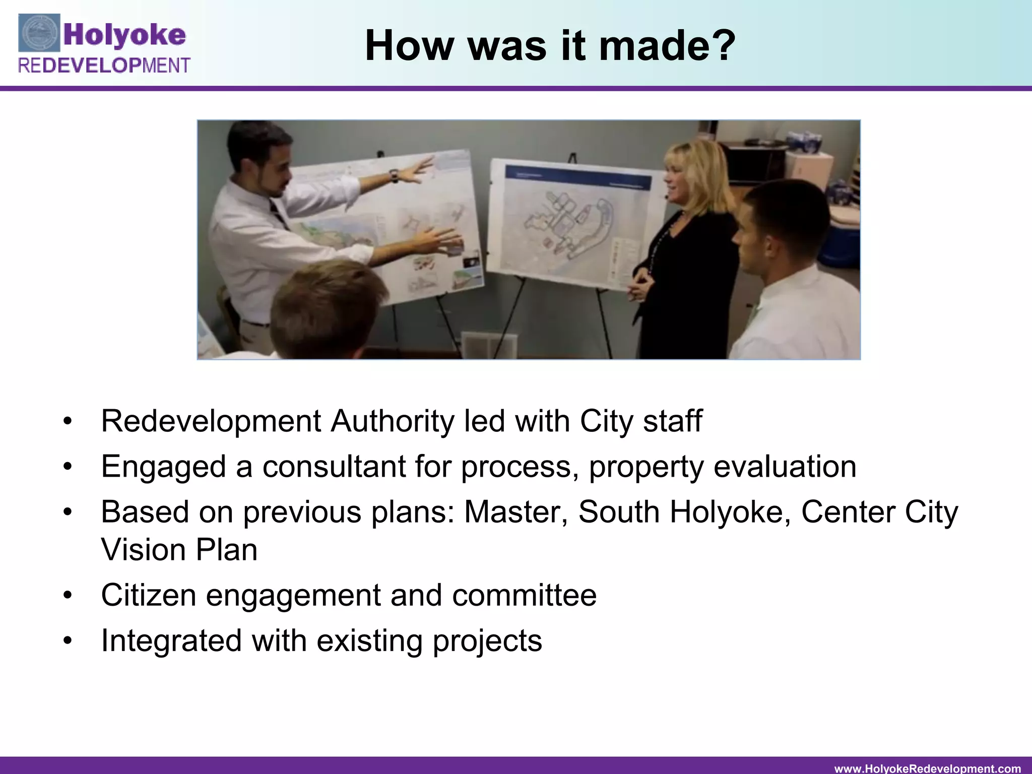 www.HolyokeRedevelopment.com
How was it made?
• Redevelopment Authority led with City staff
• Engaged a consultant for process, property evaluation
• Based on previous plans: Master, South Holyoke, Center City
Vision Plan
• Citizen engagement and committee
• Integrated with existing projects
 