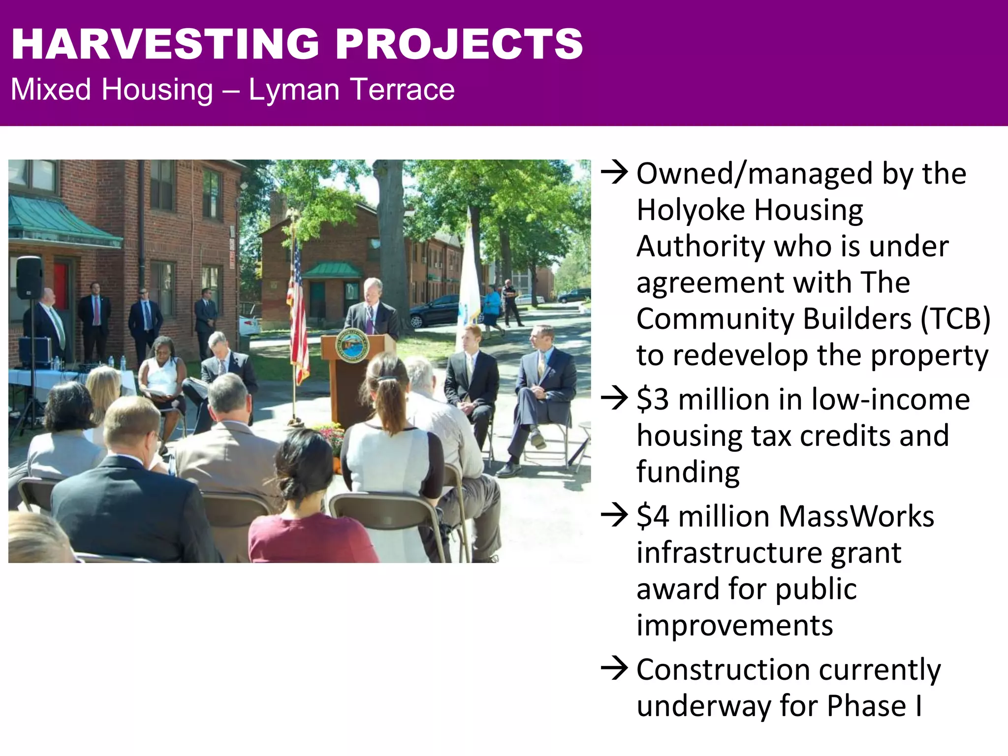 HARVESTING PROJECTS
Mixed Housing – Lyman Terrace
Owned/managed by the
Holyoke Housing
Authority who is under
agreement with The
Community Builders (TCB)
to redevelop the property
$3 million in low-income
housing tax credits and
funding
$4 million MassWorks
infrastructure grant
award for public
improvements
Construction currently
underway for Phase I
 