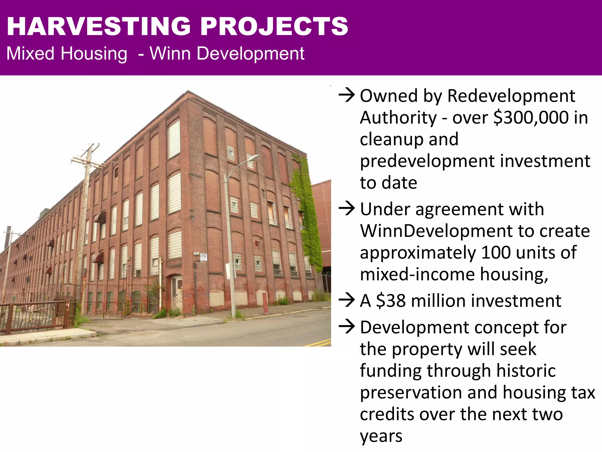 HARVESTING PROJECTS
Mixed Housing - Winn Development
Owned by Redevelopment
Authority - over $300,000 in
cleanup and
predevelopment investment
to date
Under agreement with
WinnDevelopment to create
approximately 100 units of
mixed-income housing,
A $38 million investment
Development concept for
the property will seek
funding through historic
preservation and housing tax
credits over the next two
years
 
