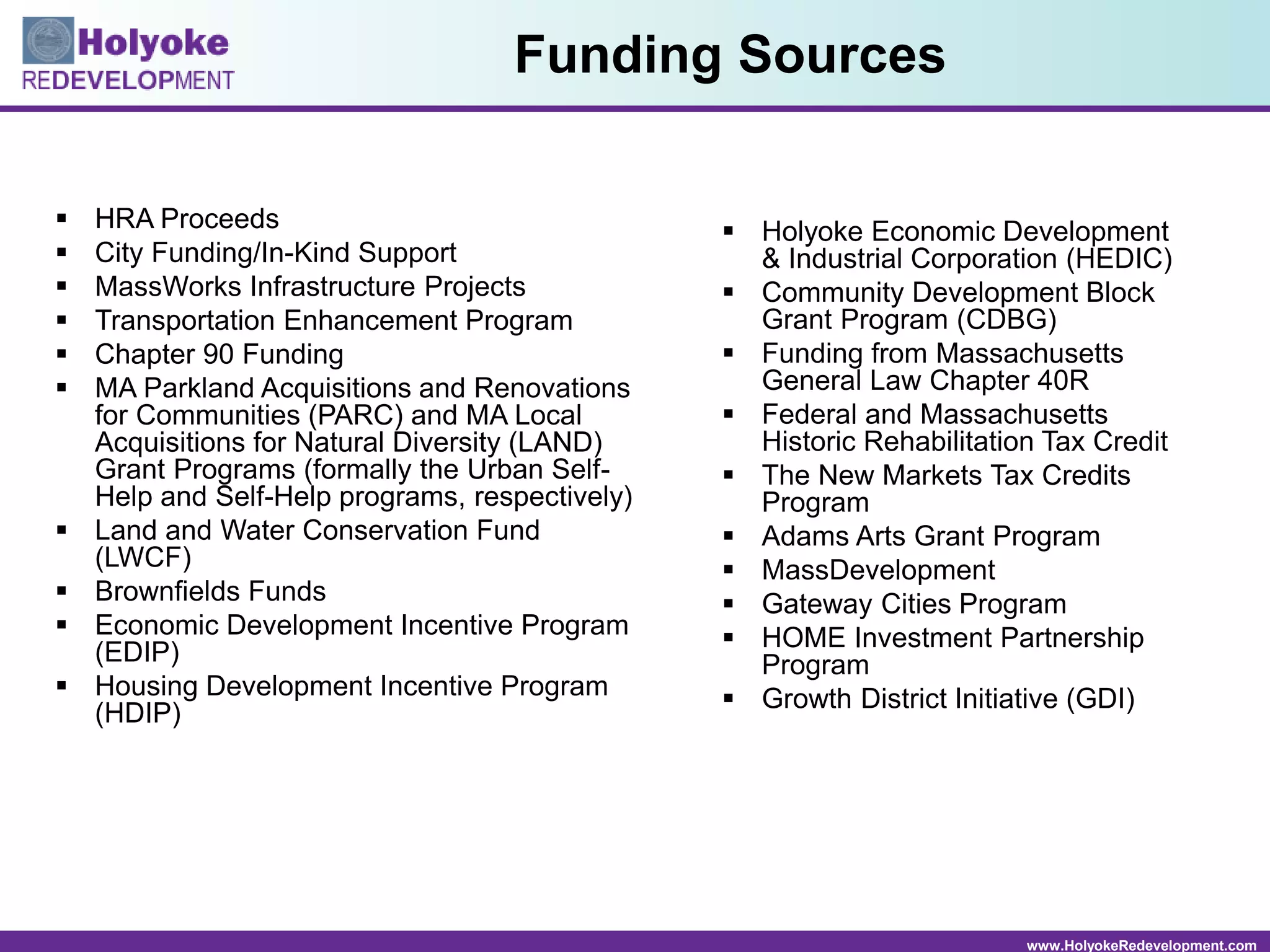www.HolyokeRedevelopment.com
 HRA Proceeds
 City Funding/In-Kind Support
 MassWorks Infrastructure Projects
 Transportation Enhancement Program
 Chapter 90 Funding
 MA Parkland Acquisitions and Renovations
for Communities (PARC) and MA Local
Acquisitions for Natural Diversity (LAND)
Grant Programs (formally the Urban Self-
Help and Self-Help programs, respectively)
 Land and Water Conservation Fund
(LWCF)
 Brownfields Funds
 Economic Development Incentive Program
(EDIP)
 Housing Development Incentive Program
(HDIP)
 Holyoke Economic Development
& Industrial Corporation (HEDIC)
 Community Development Block
Grant Program (CDBG)
 Funding from Massachusetts
General Law Chapter 40R
 Federal and Massachusetts
Historic Rehabilitation Tax Credit
 The New Markets Tax Credits
Program
 Adams Arts Grant Program
 MassDevelopment
 Gateway Cities Program
 HOME Investment Partnership
Program
 Growth District Initiative (GDI)
Funding Sources
 