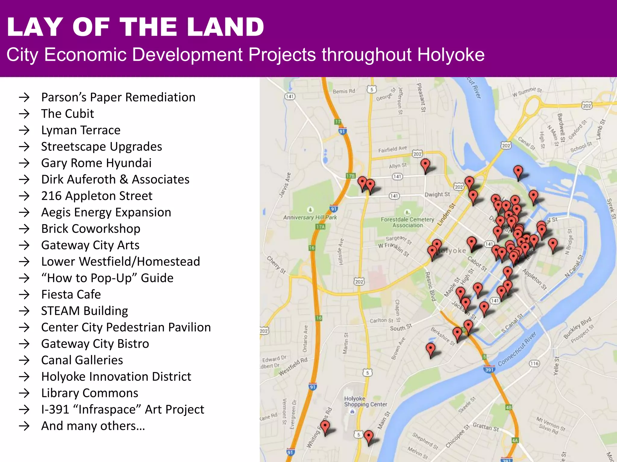 → Parson’s Paper Remediation
→ The Cubit
→ Lyman Terrace
→ Streetscape Upgrades
→ Gary Rome Hyundai
→ Dirk Auferoth & Associates
→ 216 Appleton Street
→ Aegis Energy Expansion
→ Brick Coworkshop
→ Gateway City Arts
→ Lower Westfield/Homestead
→ “How to Pop-Up” Guide
→ Fiesta Cafe
→ STEAM Building
→ Center City Pedestrian Pavilion
→ Gateway City Bistro
→ Canal Galleries
→ Holyoke Innovation District
→ Library Commons
→ I-391 “Infraspace” Art Project
→ And many others…
LAY OF THE LAND
City Economic Development Projects throughout Holyoke
 
