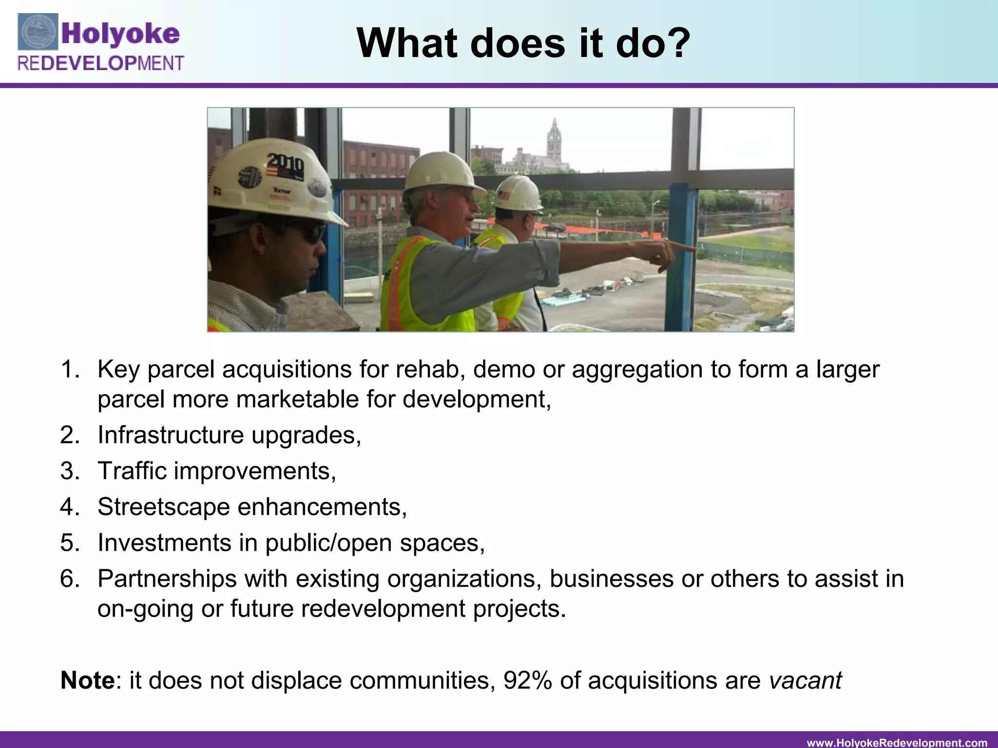 www.HolyokeRedevelopment.com
What does it do?
1. Key parcel acquisitions for rehab, demo or aggregation to form a larger
parcel more marketable for development,
2. Infrastructure upgrades,
3. Traffic improvements,
4. Streetscape enhancements,
5. Investments in public/open spaces,
6. Partnerships with existing organizations, businesses or others to assist in
on-going or future redevelopment projects.
Note: it does not displace communities, 92% of acquisitions are vacant
 