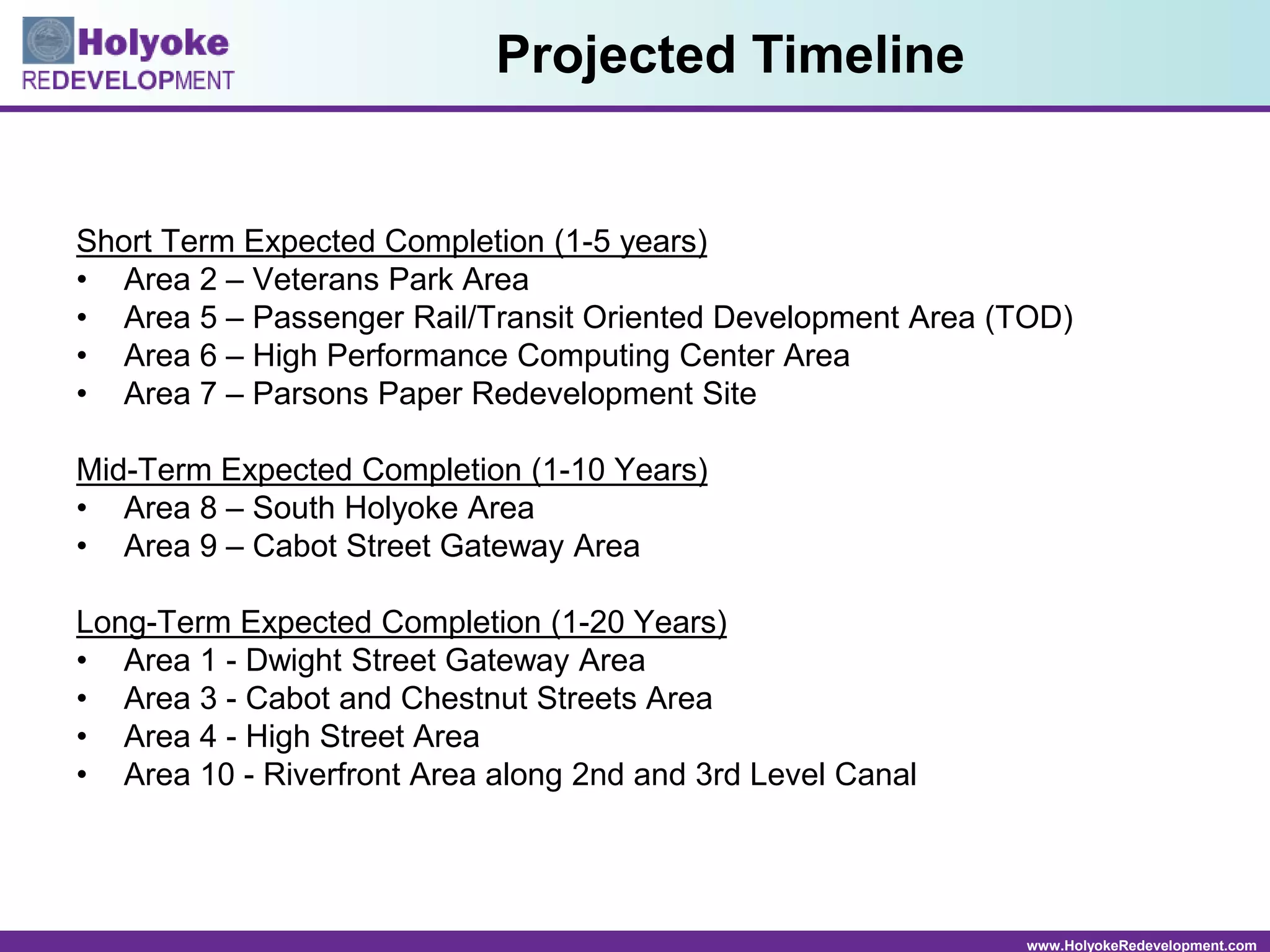 www.HolyokeRedevelopment.com
Short Term Expected Completion (1-5 years)
• Area 2 – Veterans Park Area
• Area 5 – Passenger Rail/Transit Oriented Development Area (TOD)
• Area 6 – High Performance Computing Center Area
• Area 7 – Parsons Paper Redevelopment Site
Mid-Term Expected Completion (1-10 Years)
• Area 8 – South Holyoke Area
• Area 9 – Cabot Street Gateway Area
Long-Term Expected Completion (1-20 Years)
• Area 1 - Dwight Street Gateway Area
• Area 3 - Cabot and Chestnut Streets Area
• Area 4 - High Street Area
• Area 10 - Riverfront Area along 2nd and 3rd Level Canal
Projected Timeline
 