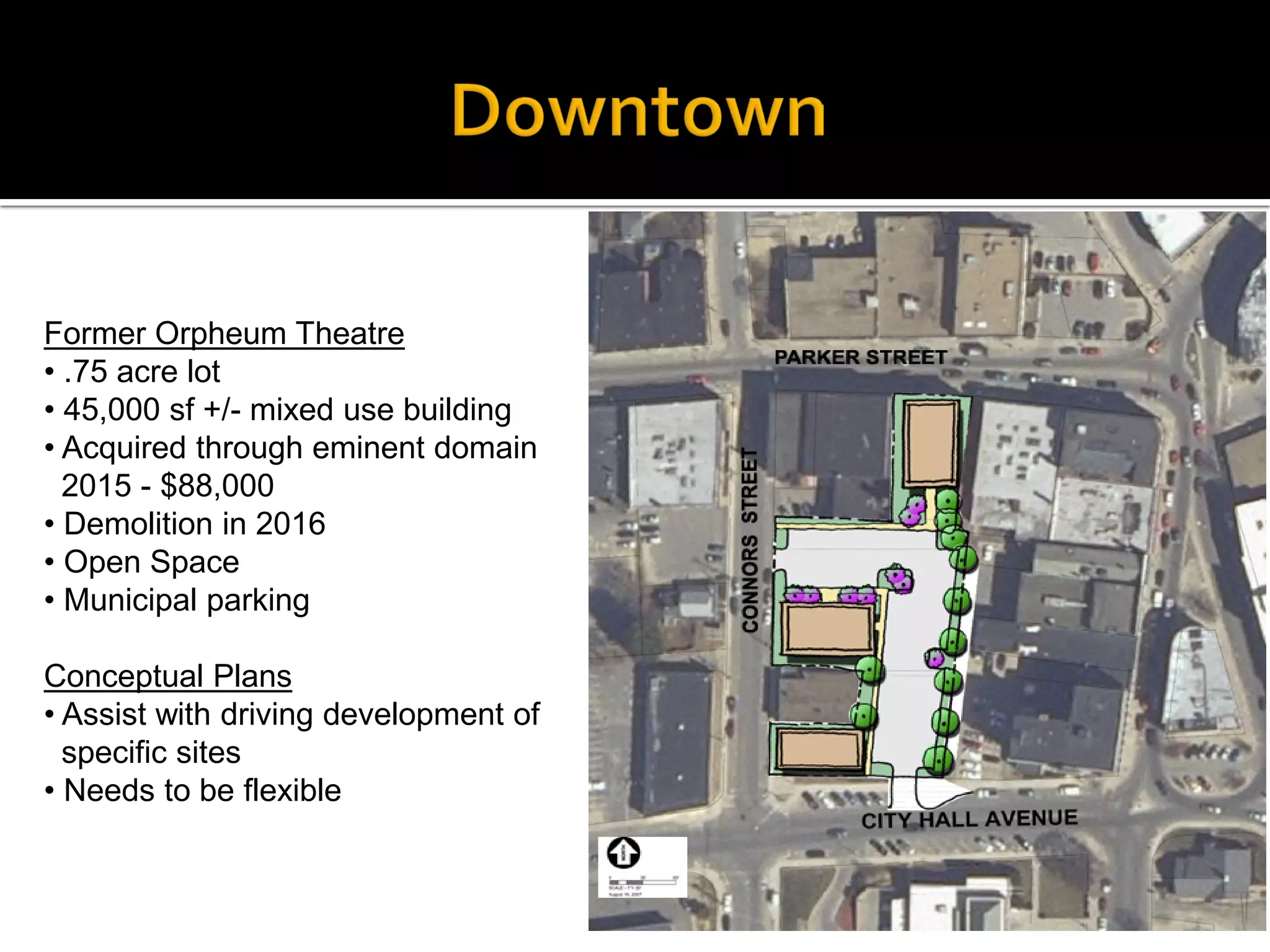 Former Orpheum Theatre
• .75 acre lot
• 45,000 sf +/- mixed use building
• Acquired through eminent domain
2015 - $88,000
• Demolition in 2016
• Open Space
• Municipal parking
Conceptual Plans
• Assist with driving development of
specific sites
• Needs to be flexible
 